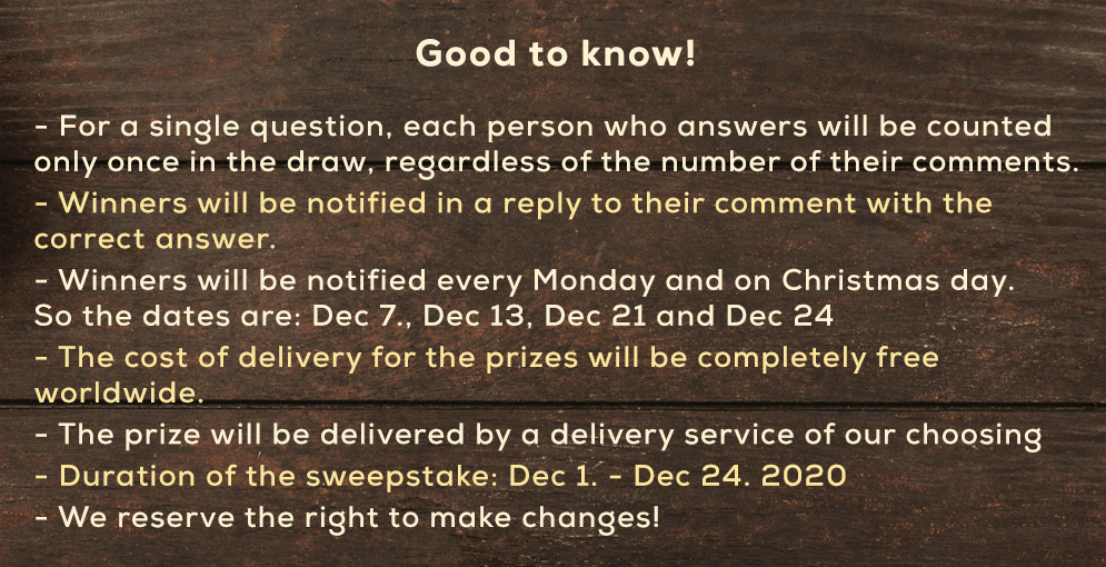 Good to know! For a single question, each person who answers will be counted only once in the draw, regardless of the number of their comments Winners will be notified in a reply to their comment with the correct answer. Winners will be notified every Monday and on Christmas day. So the dates are:Dec 7., Dec 13, Dec 21 and Dec 24 The cost of delivery for the prizes will be completely free worldwide. The prize will be delivered by a delivery service of our choosing Duration of the sweepstake: Dec 1. - Dec 24. 2020 We reserve the right to make changes!